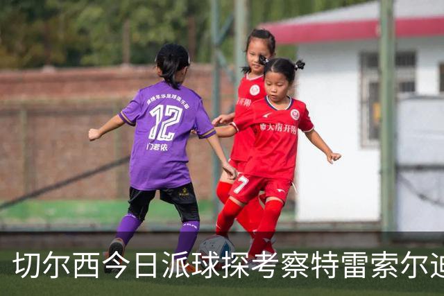 切尔西今日派球探考察特雷索尔迪，曼城或加入争夺