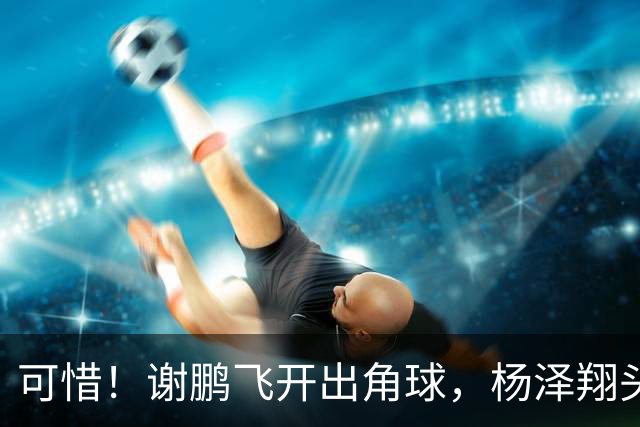 可惜！谢鹏飞开出角球，杨泽翔头球稍稍偏出，申花险些扳平