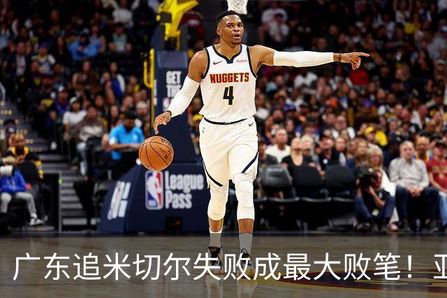 广东追米切尔失败成最大败笔！亚帅用废本土球员，杜锋旧部全迷失