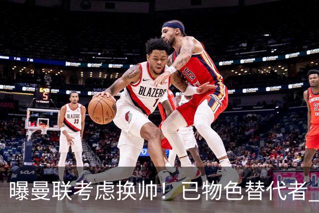 曝曼联考虑换帅！已物色替代者 3大待业名帅竞争 高层欲挖角英超2队