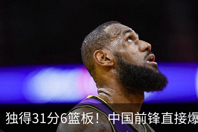独得31分6篮板！中国前锋直接爆发，生涯最强一战