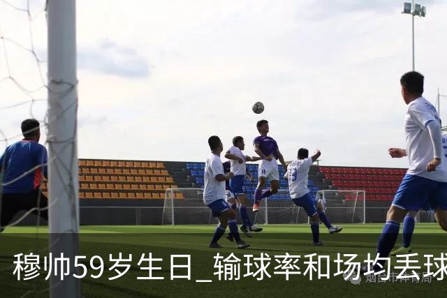 穆帅59岁生日 输球率和场均丢球数达到生涯最高