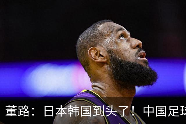 董路：日本韩国到头了！中国足球春天来了 国足未来能进世界杯16强