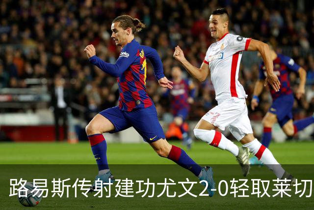 路易斯传射建功尤文2-0轻取莱切，稳扎稳打升至意甲第七