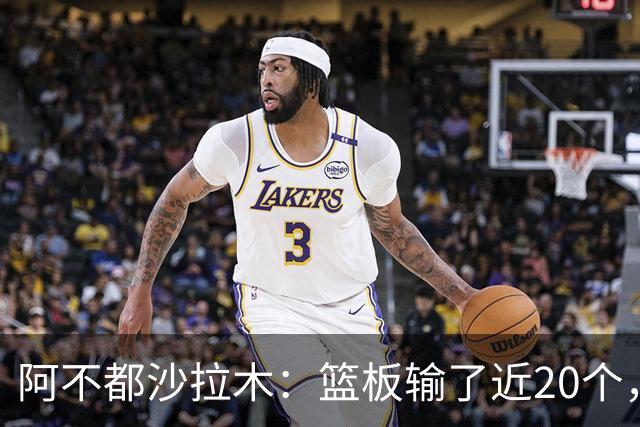 阿不都沙拉木：篮板输了近20个，这样很难赢球